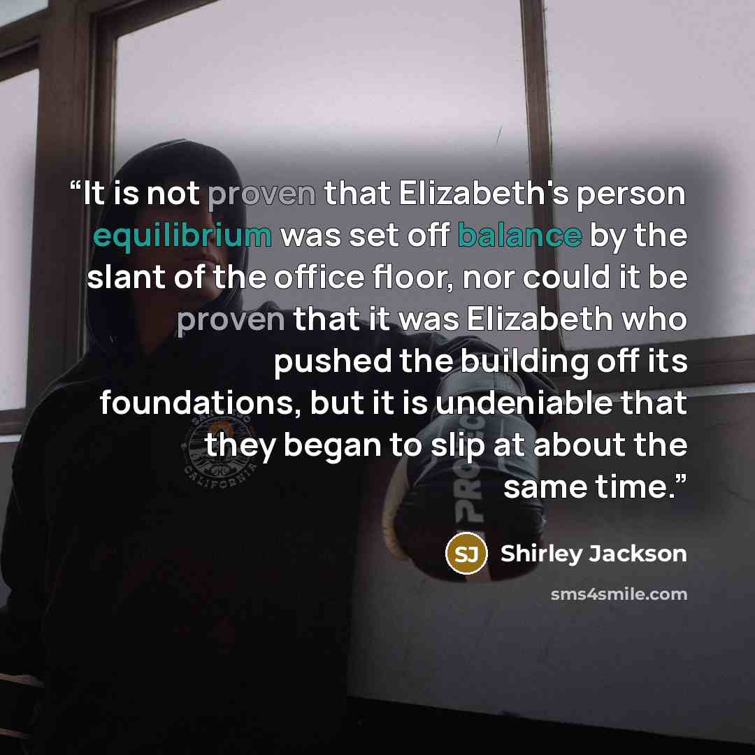 “It is not proven that Elizabeth's person equilibrium was set off balance by the slant of the office floor, nor could it be proven that it was Elizabeth who pushed the building off its foundations, but it is undeniable that they began to slip at about the same time.” quote by Shirley Jackson