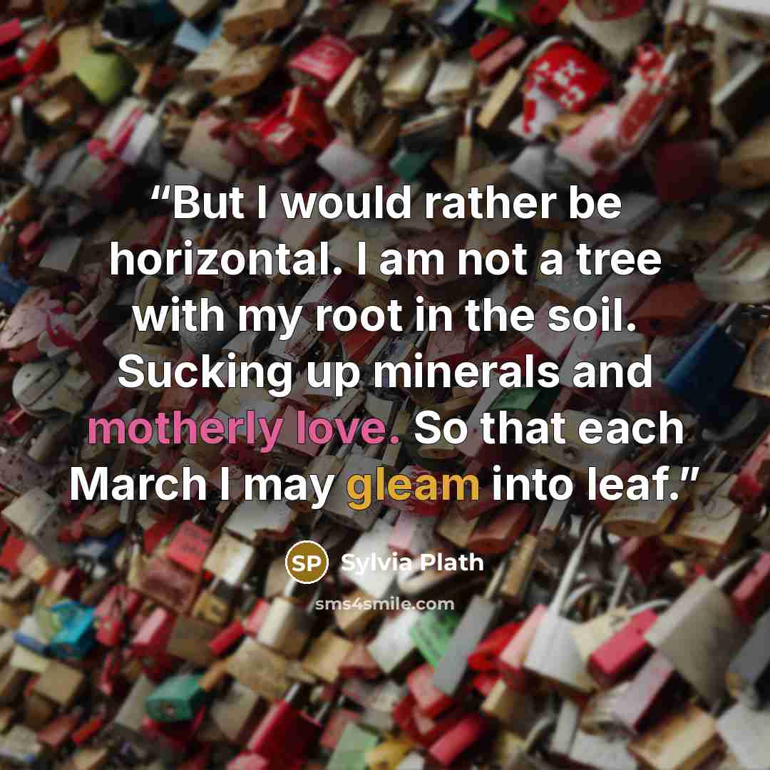 “But I would rather be horizontal. I am not a tree with my root in the soil. Sucking up minerals and motherly love. So that each March I may gleam into leaf.” quote by Sylvia Plath