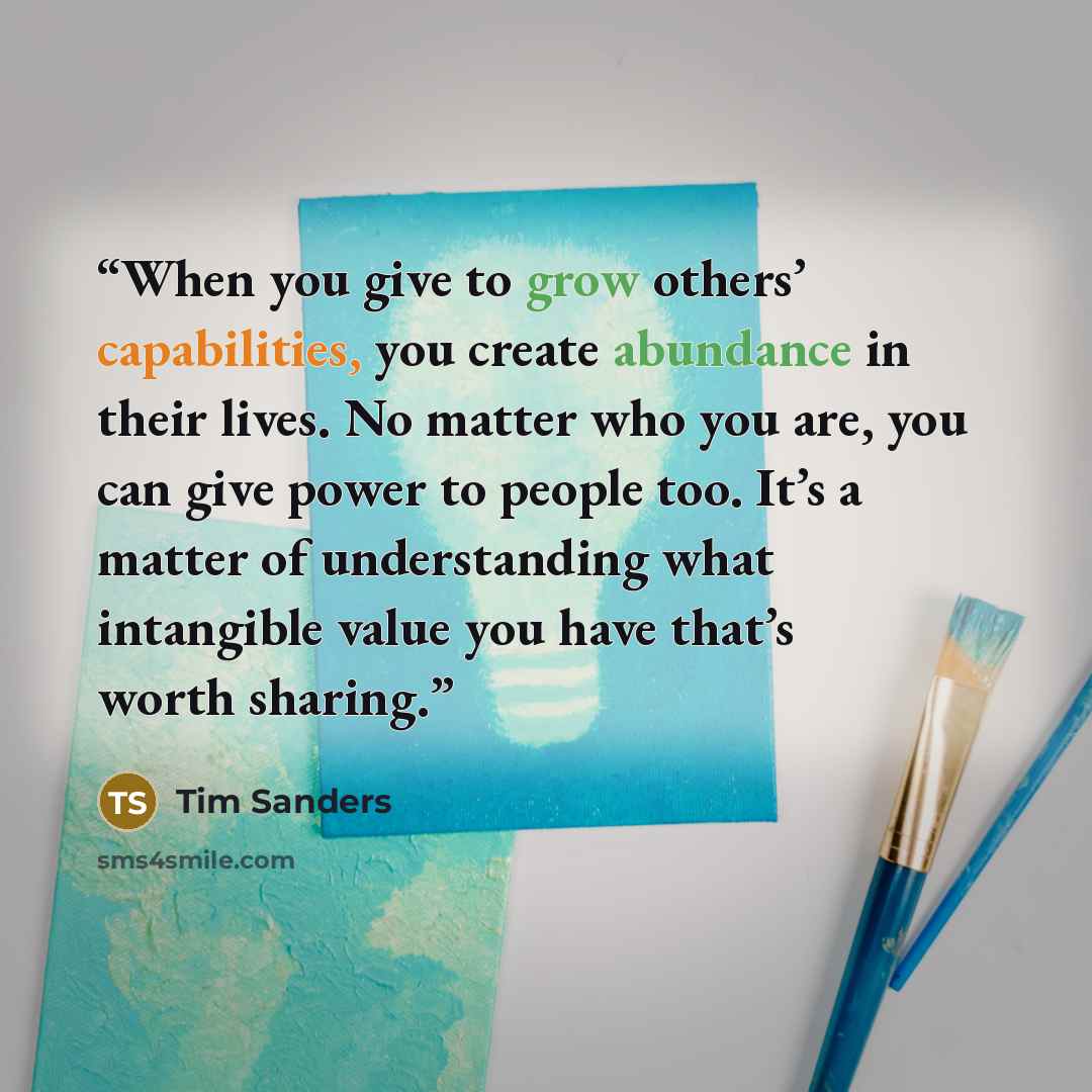 “When you give to grow others’ capabilities, you create abundance in their lives. No matter who you are, you can give power to people too. It’s a matter of understanding what intangible value you have that’s worth sharing.” quote by Tim Sanders