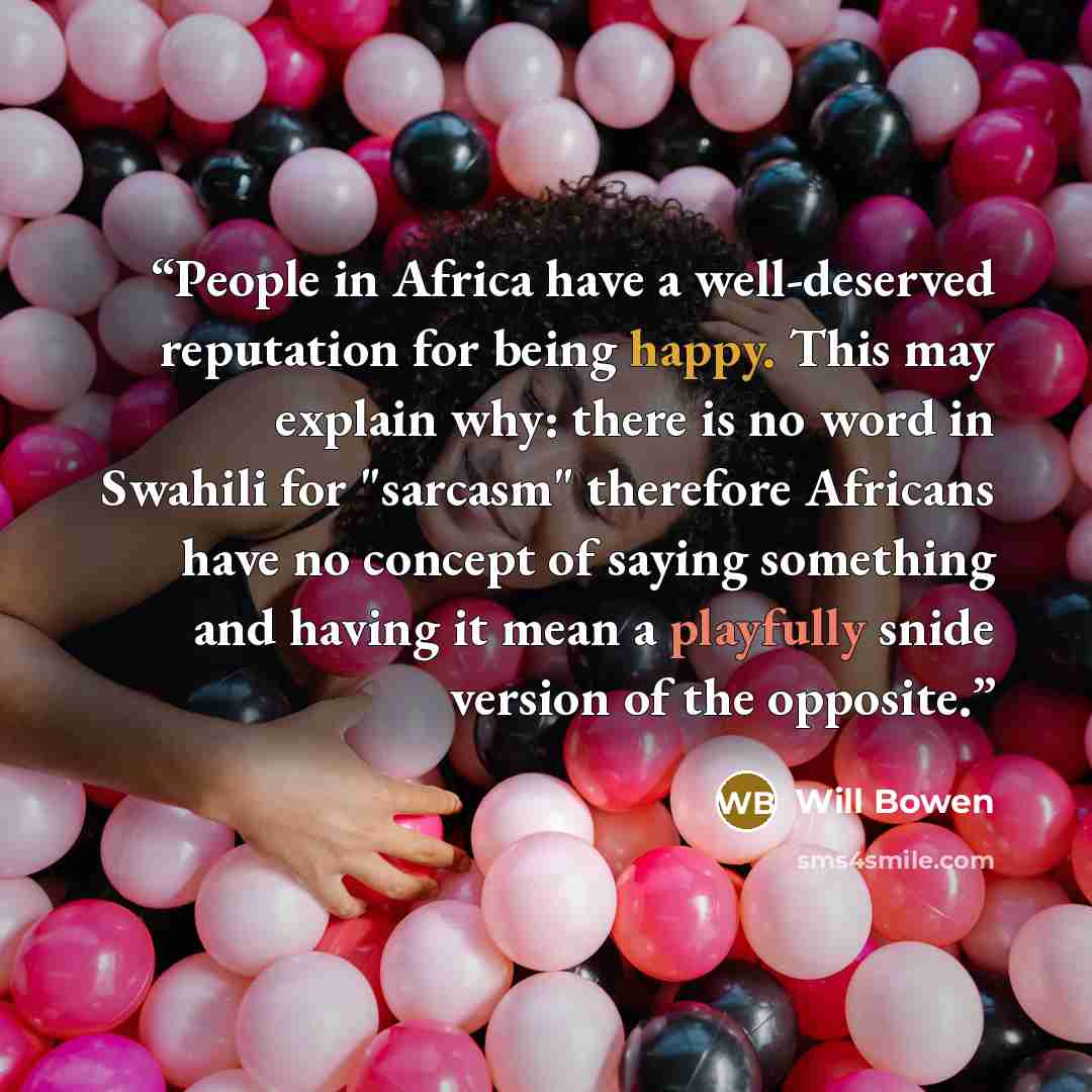 “People in Africa have a well-deserved reputation for being happy. This may explain why: there is no word in Swahili for "sarcasm" therefore Africans have no concept of saying something and having it mean a playfully snide version of the opposite.” quote by Will Bowen