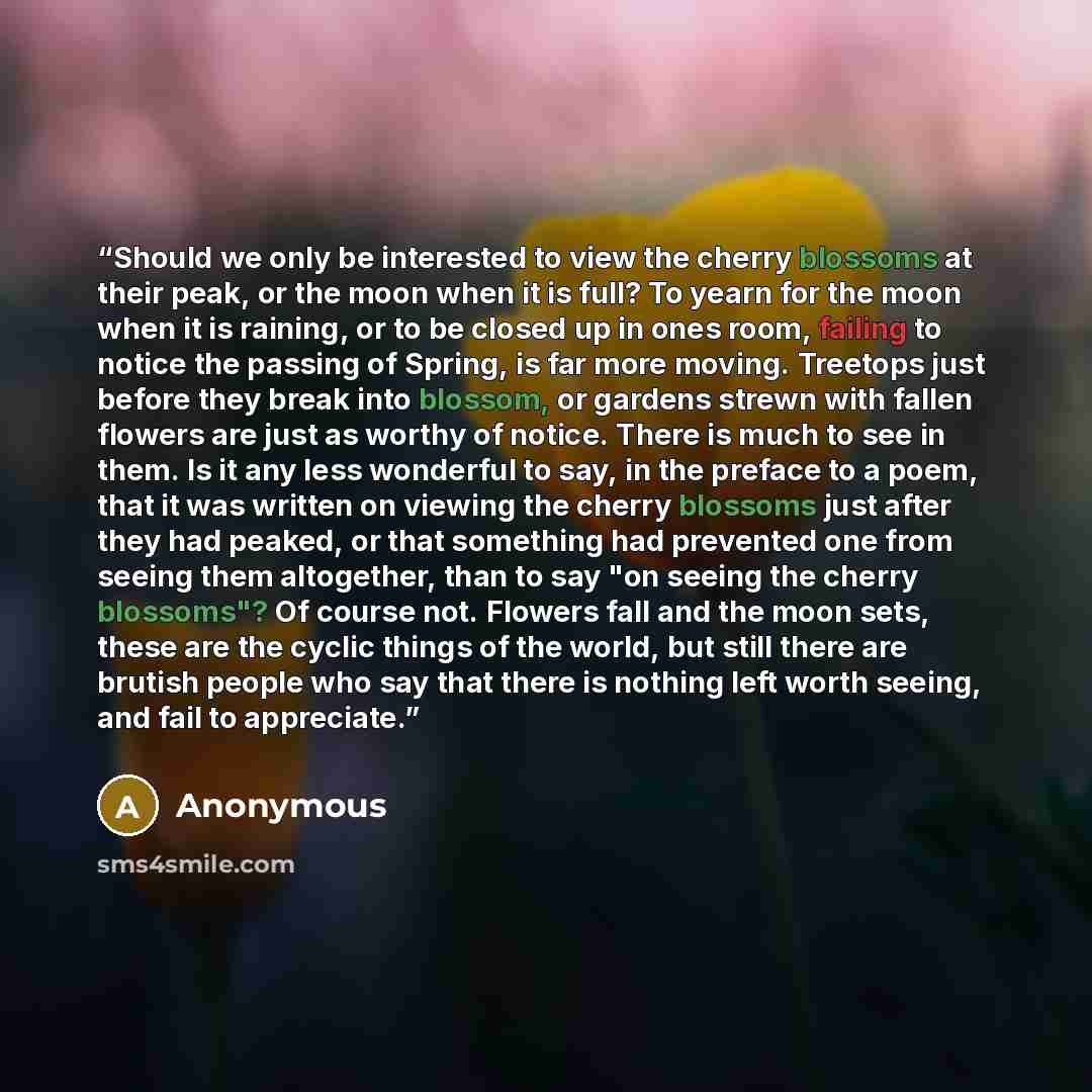 “Should we only be interested to view the cherry blossoms at their peak, or the moon when it is full? To yearn for the moon when it is raining, or to be closed up in ones room, failing to notice the passing of Spring, is far more moving. Treetops just before they break into blossom, or gardens…” quote by Anonymous