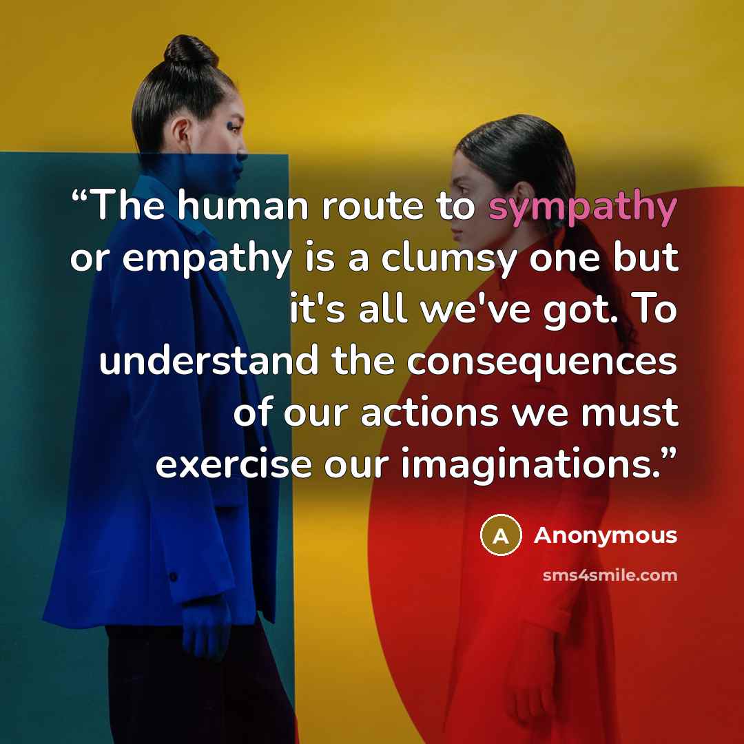 “The human route to sympathy or empathy is a clumsy one but it's all we've got. To understand the consequences of our actions we must exercise our imaginations.” quote by Anonymous