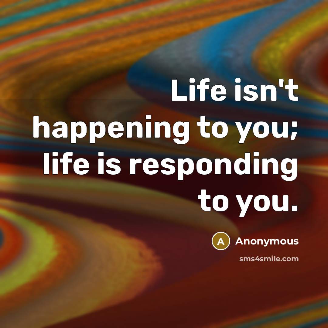 “Life isn't happening to you; life is responding to you.…” quote by Anonymous