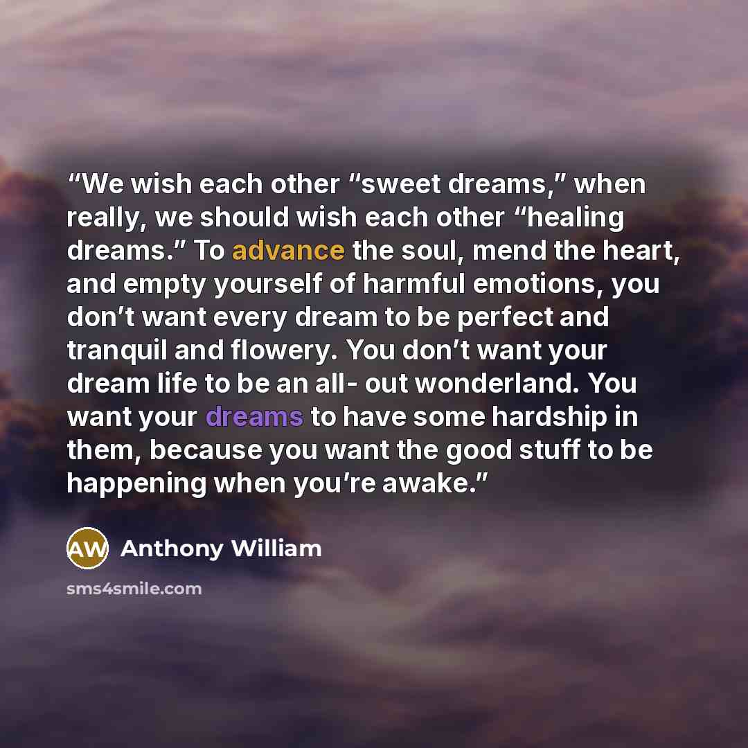 “We wish each other “sweet dreams,” when really, we should wish each other “healing dreams.” To advance the soul, mend the heart, and empty yourself of harmful emotions, you don’t want every dream to be perfect and tranquil and flowery. You don’t want your dream life to be an all- out wonderland…” quote by Anthony William