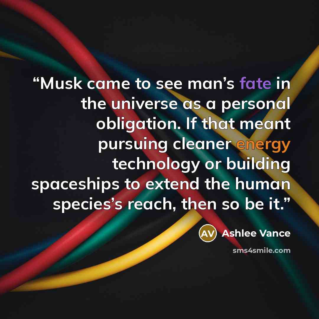 “Musk came to see man’s fate in the universe as a personal obligation. If that meant pursuing cleaner energy technology or building spaceships to extend the human species’s reach, then so be it.” quote by Ashlee Vance