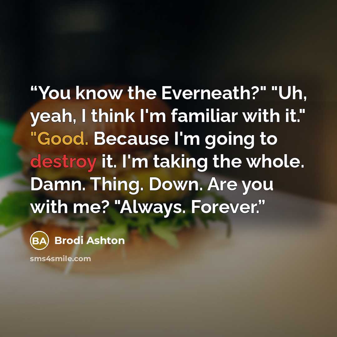 “You know the Everneath?" "Uh, yeah, I think I'm familiar with it." "Good. Because I'm going to destroy it. I'm taking the whole. Damn. Thing. Down. Are you with me? "Always. Forever.” quote by Brodi Ashton