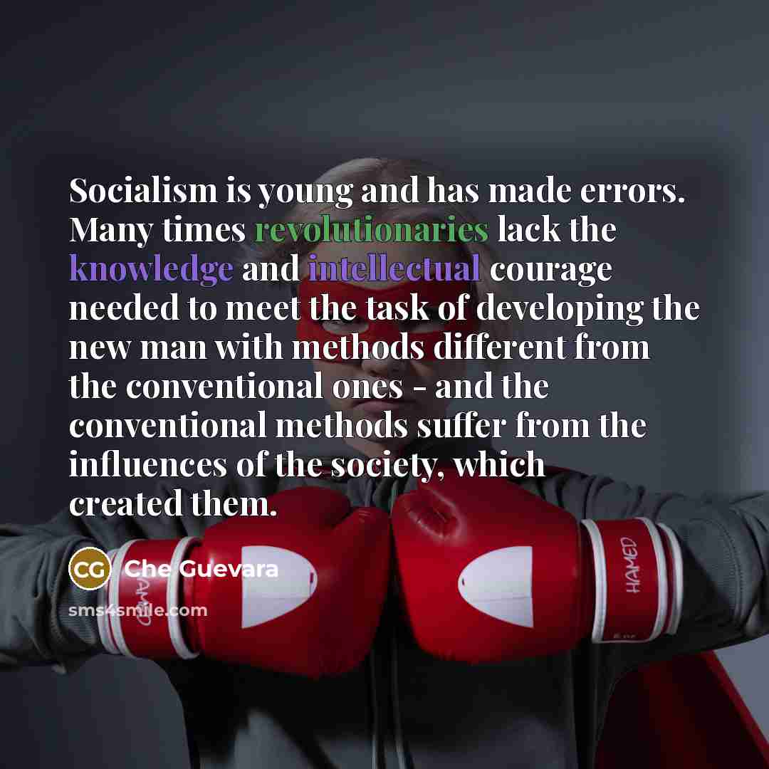 “Socialism is young and has made errors. Many times revolutionaries lack the knowledge and intellectual courage needed to meet the task of developing the new man with methods different from the conventional ones - and the conventional methods suffer from the influences of the society, which created…” quote by Che Guevara