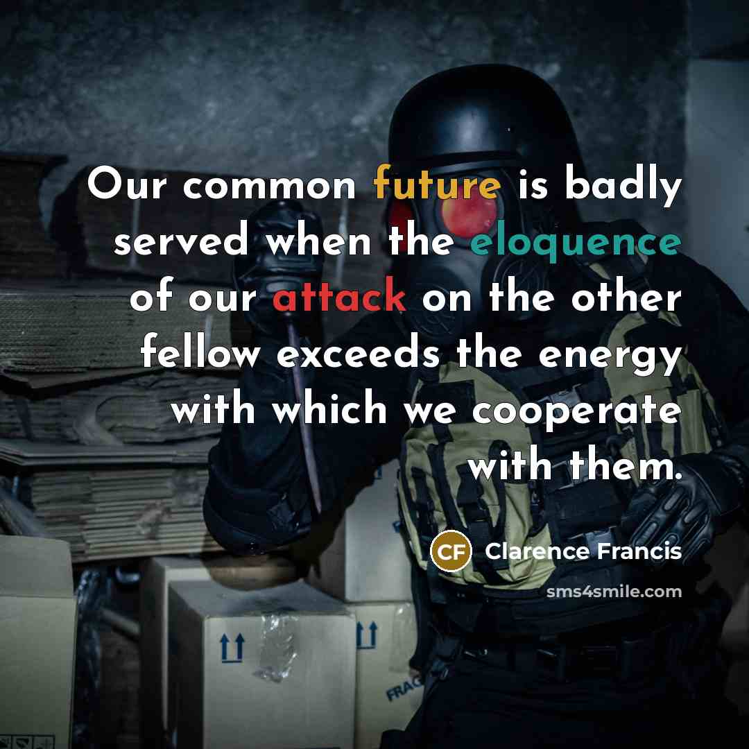 “Our common future is badly served when the eloquence of our attack on the other fellow exceeds the energy with which we cooperate with them.” quote by Clarence Francis