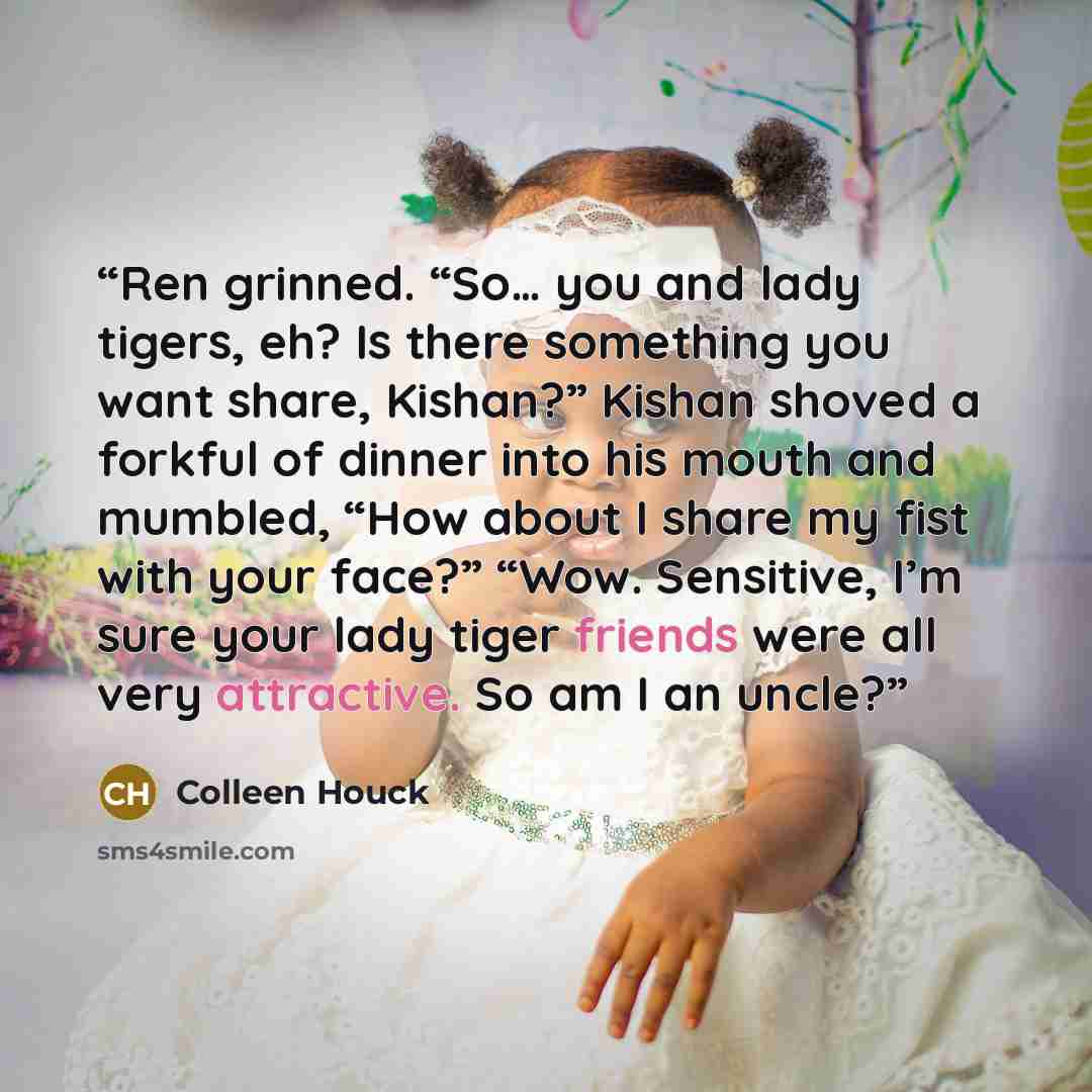 “Ren grinned. “So… you and lady tigers, eh? Is there something you want share, Kishan?” Kishan shoved a forkful of dinner into his mouth and mumbled, “How about I share my fist with your face?” “Wow. Sensitive, I’m sure your lady tiger friends were all very attractive. So am I an uncle?” quote by Colleen Houck