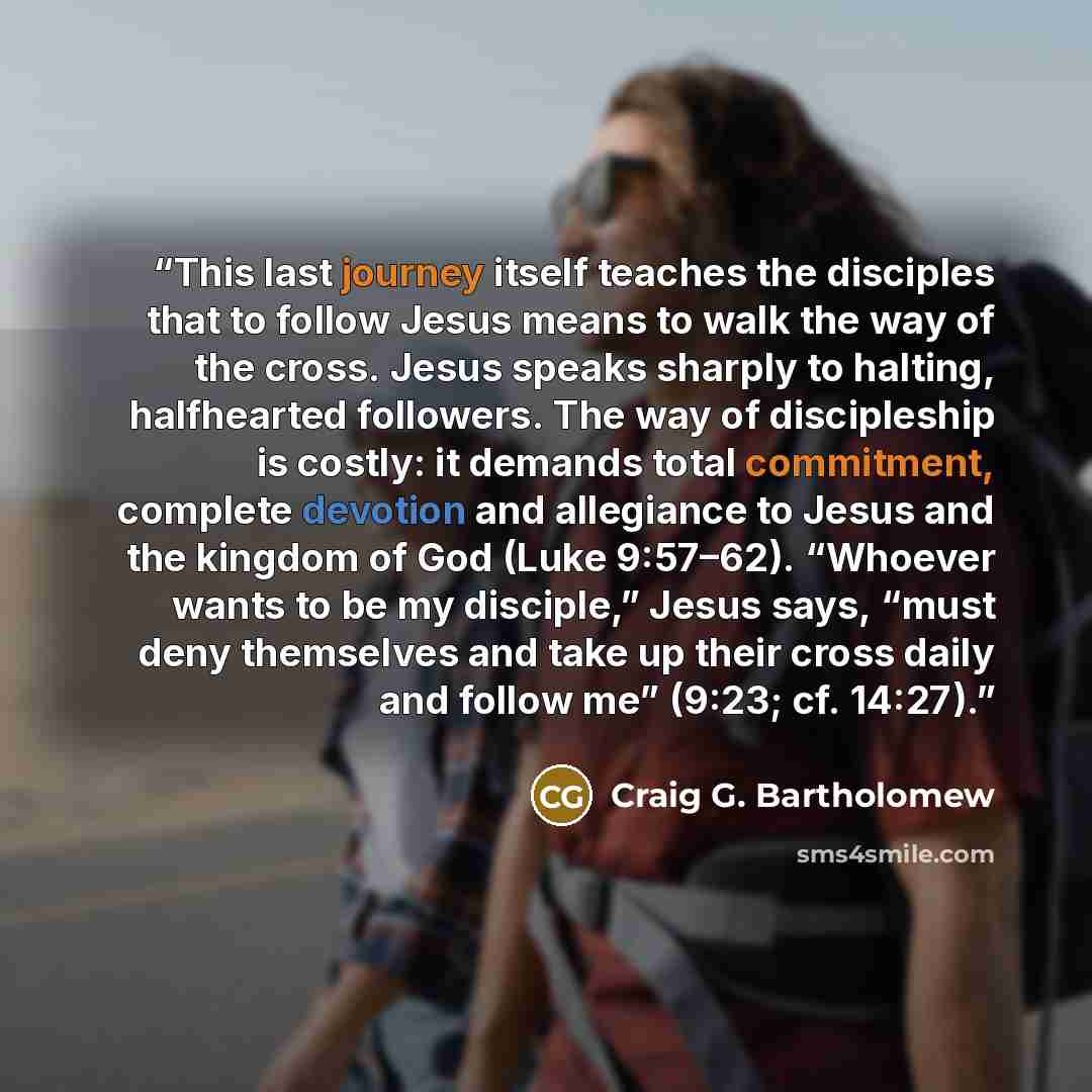 “This last journey itself teaches the disciples that to follow Jesus means to walk the way of the cross. Jesus speaks sharply to halting, halfhearted followers. The way of discipleship is costly: it demands total commitment, complete devotion and allegiance to Jesus and the kingdom of God (Luke…” quote by Craig G. Bartholomew