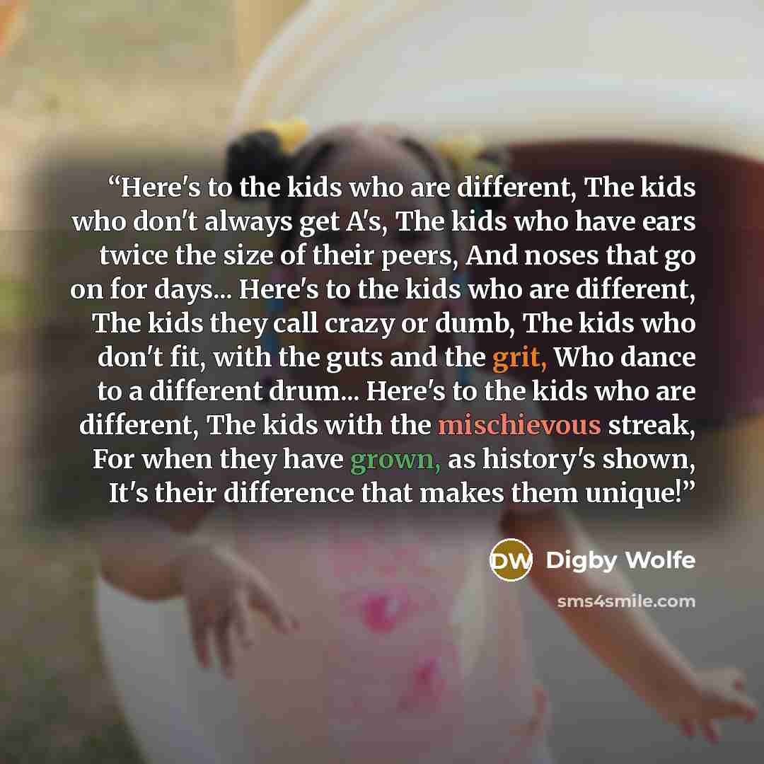 “Here's to the kids who are different, The kids who don't always get A's, The kids who have ears twice the size of their peers, And noses that go on for days... Here's to the kids who are different, The kids they call crazy or dumb, The kids who don't fit, with the guts and the grit, Who dance to a…” quote by Digby Wolfe