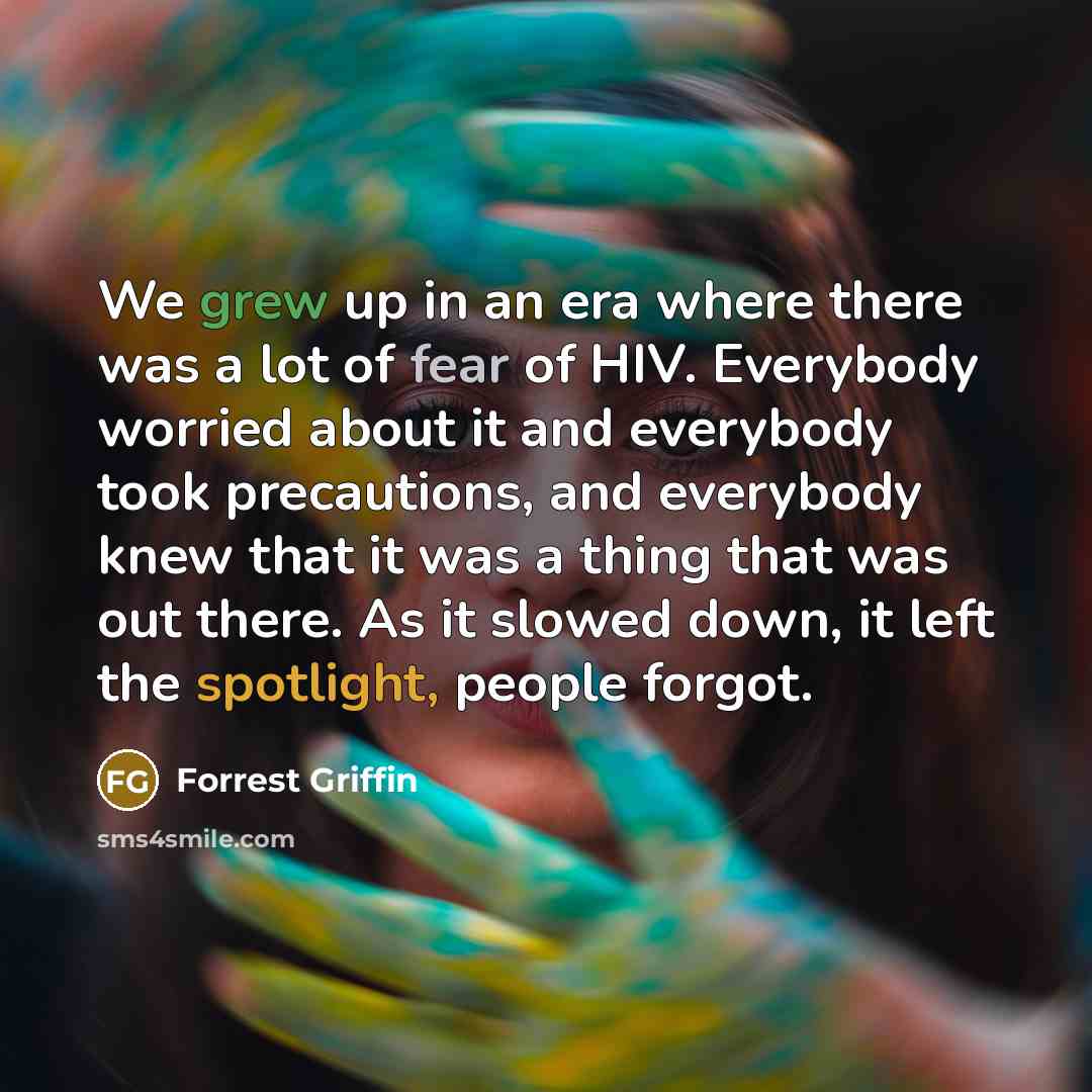“We grew up in an era where there was a lot of fear of HIV. Everybody worried about it and everybody took precautions, and everybody knew that it was a thing that was out there. As it slowed down, it left the spotlight, people forgot.” quote by Forrest Griffin