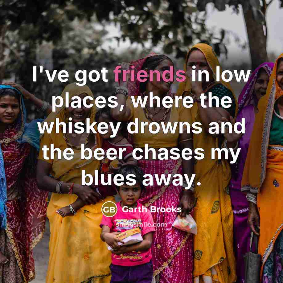 “I've got friends in low places, where the whiskey drowns…” quote by Garth Brooks