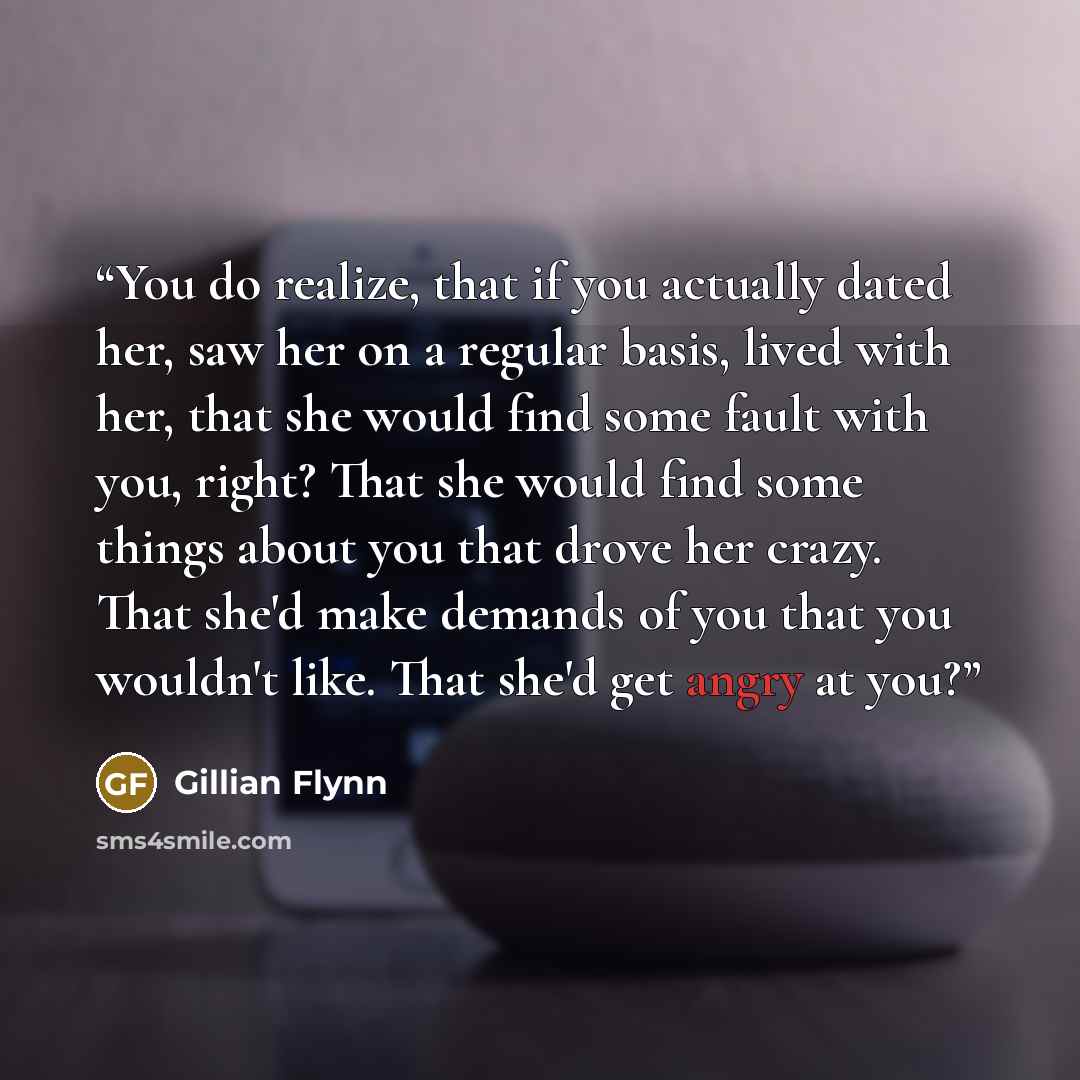 “You do realize, that if you actually dated her, saw her on a regular basis, lived with her, that she would find some fault with you, right? That she would find some things about you that drove her crazy. That she'd make demands of you that you wouldn't like. That she'd get angry at you?” quote by Gillian Flynn