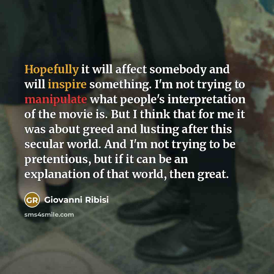 “Hopefully it will affect somebody and will inspire something. I'm not trying to manipulate what people's interpretation of the movie is. But I think that for me it was about greed and lusting after this secular world. And I'm not trying to be pretentious, but if it can be an explanation of that…” quote by Giovanni Ribisi