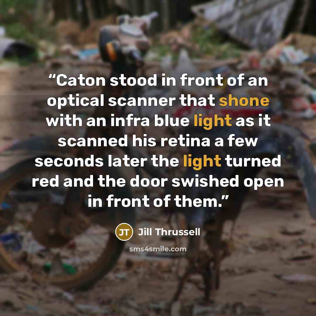“Caton stood in front of an optical scanner that shone with an infra blue light as it scanned his retina a few seconds later the light turned red and the door swished open in front of them.” quote by Jill Thrussell