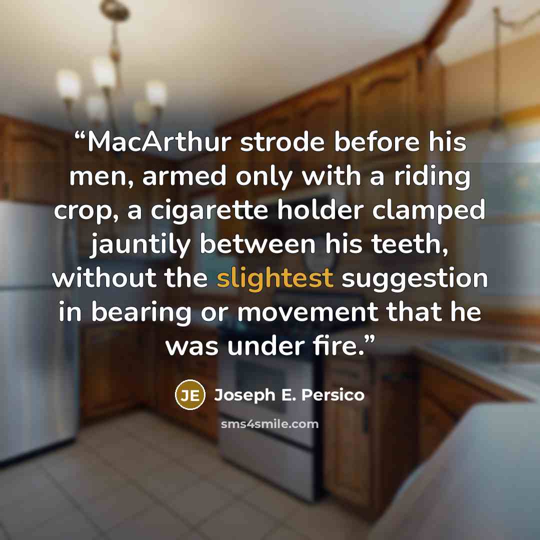 “MacArthur strode before his men, armed only with a riding crop, a cigarette holder clamped jauntily between his teeth, without the slightest suggestion in bearing or movement that he was under fire.” quote by Joseph E. Persico