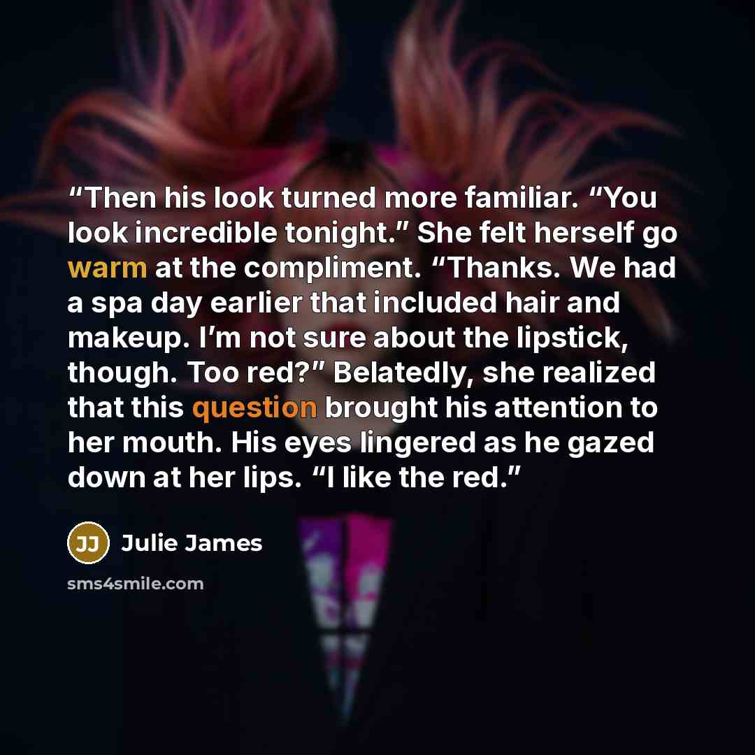 “Then his look turned more familiar. “You look incredible tonight.” She felt herself go warm at the compliment. “Thanks. We had a spa day earlier that included hair and makeup. I’m not sure about the lipstick, though. Too red?” Belatedly, she realized that this question brought his attention to her…” quote by Julie James