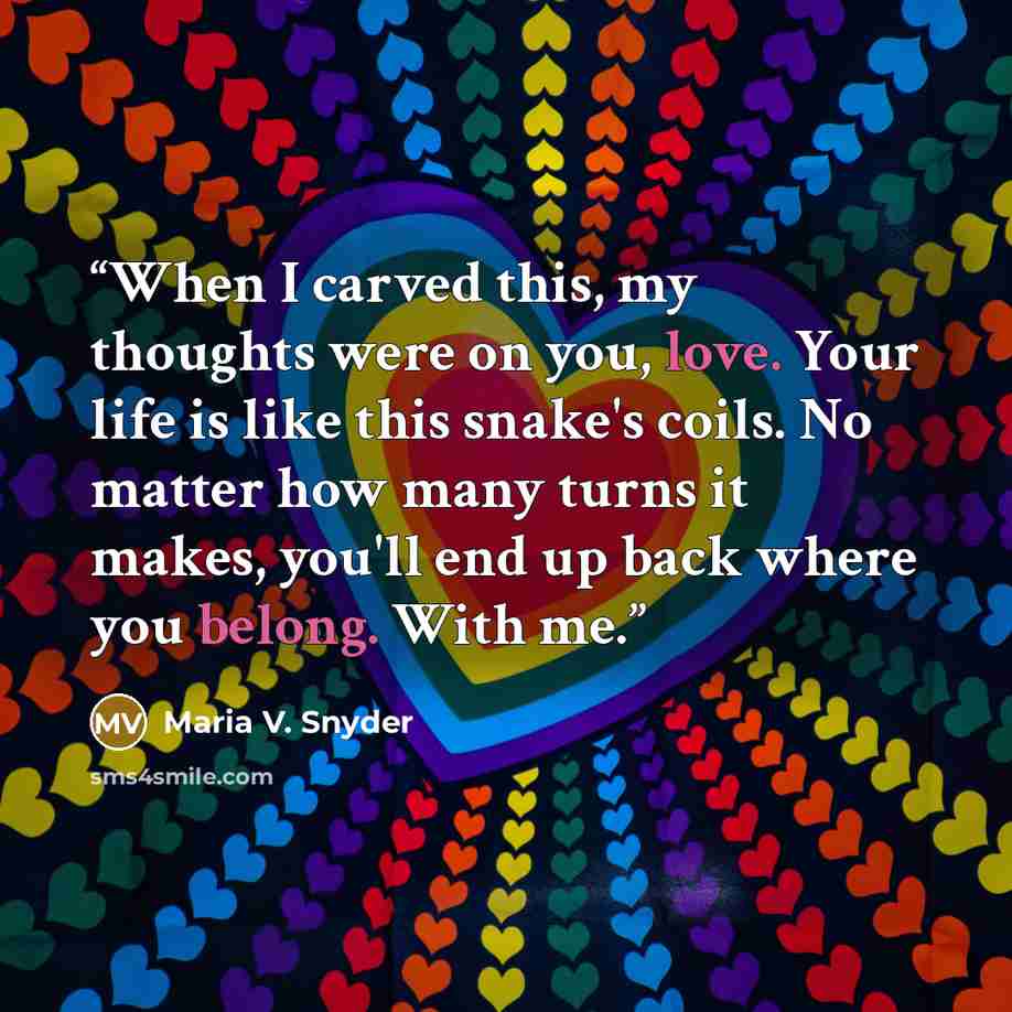 “When I carved this, my thoughts were on you, love. Your life is like this snake's coils. No matter how many turns it makes, you'll end up back where you belong. With me.” quote by Maria V. Snyder