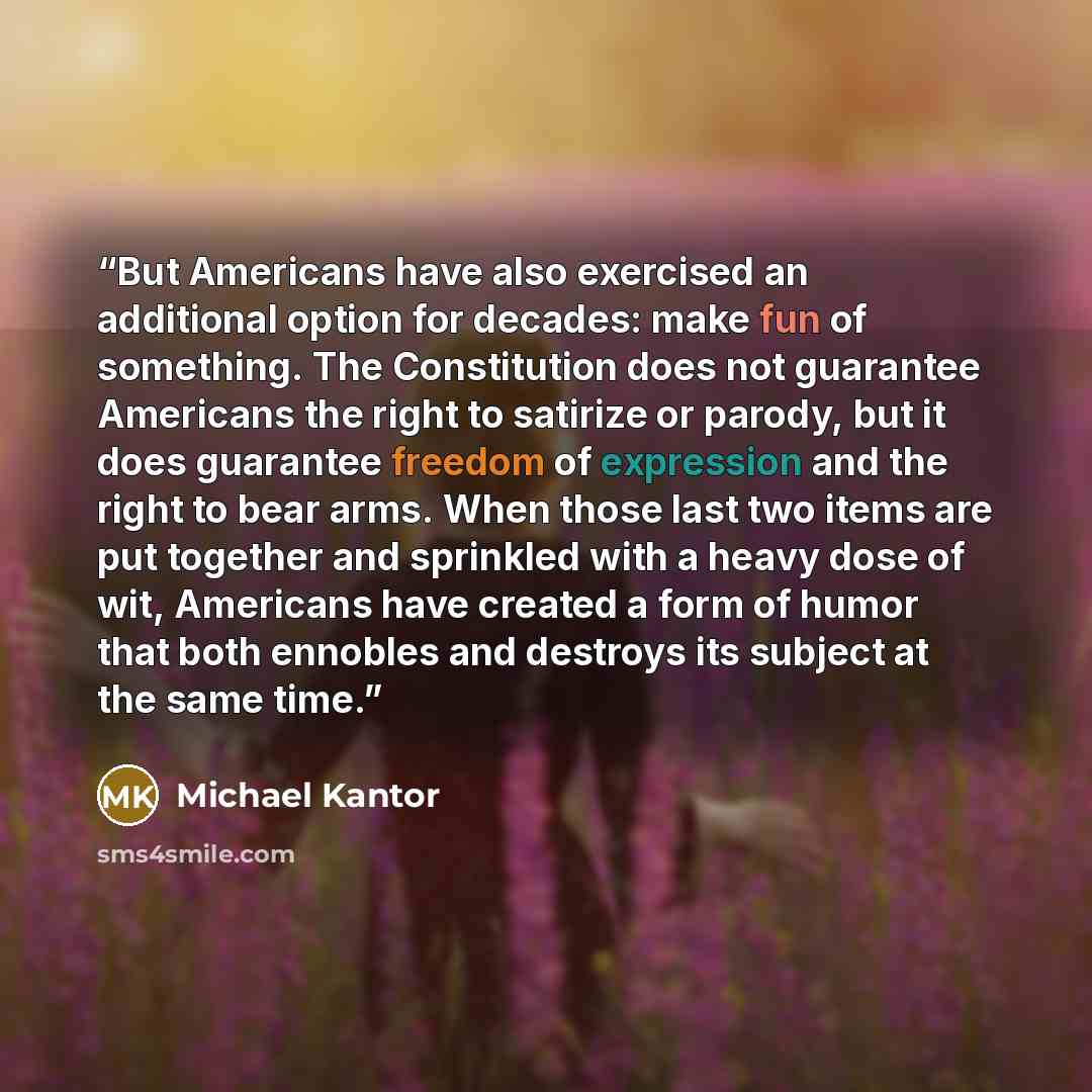 “But Americans have also exercised an additional option for decades: make fun of something. The Constitution does not guarantee Americans the right to satirize or parody, but it does guarantee freedom of expression and the right to bear arms. When those last two items are put together and sprinkled…” quote by Michael Kantor