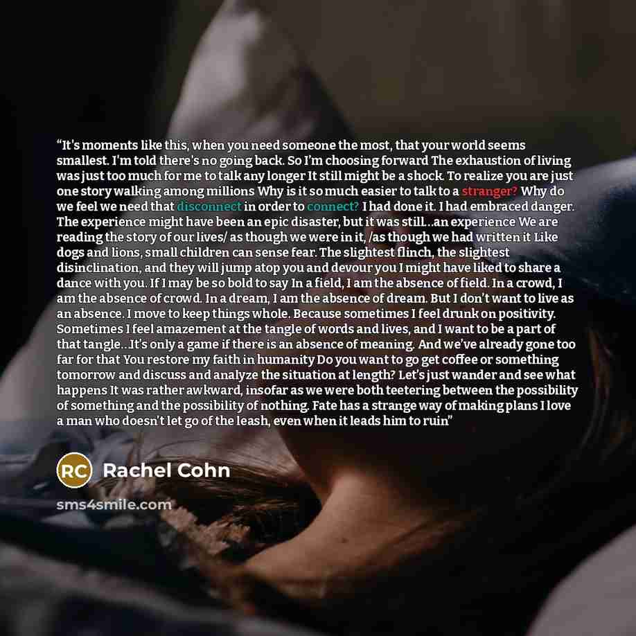 “It's moments like this, when you need someone the most, that your world seems smallest. I'm told there's no going back. So I’m choosing forward The exhaustion of living was just too much for me to talk any longer It still might be a shock. To realize you are just one story walking among millions…” quote by Rachel Cohn