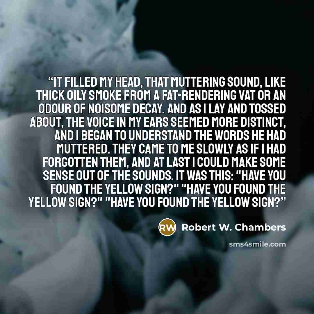“It filled my head, that muttering sound, like thick oily smoke from a fat-rendering vat or an odour of noisome decay. And as I lay and tossed about, the voice in my ears seemed more distinct, and I began to understand the words he had muttered. They came to me slowly as if I had forgotten them…” quote by Robert W. Chambers