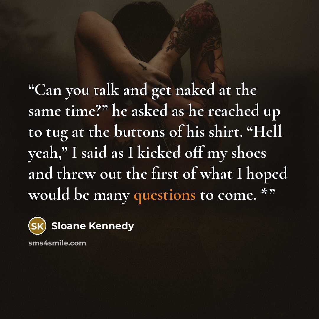“Can you talk and get naked at the same time?” he asked as he reached up to tug at the buttons of his shirt. “Hell yeah,” I said as I kicked off my shoes and threw out the first of what I hoped would be many questions to come. *” quote by Sloane Kennedy