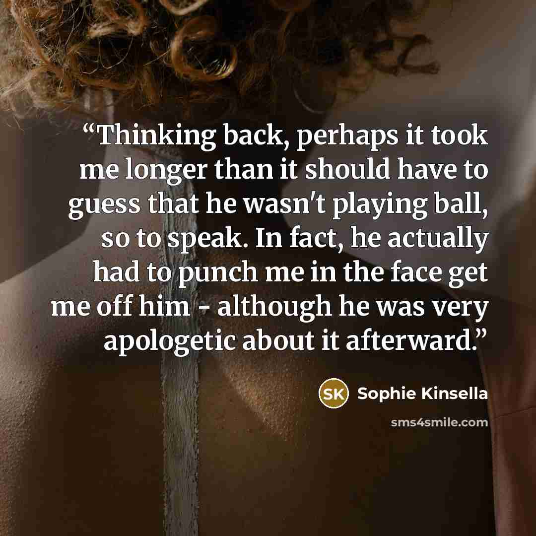 “Thinking back, perhaps it took me longer than it should have to guess that he wasn't playing ball, so to speak. In fact, he actually had to punch me in the face get me off him - although he was very apologetic about it afterward.” quote by Sophie Kinsella