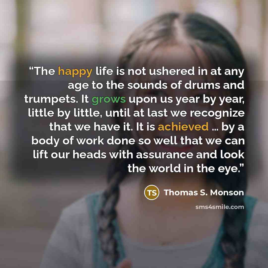 “The happy life is not ushered in at any age to the sounds of drums and trumpets. It grows upon us year by year, little by little, until at last we recognize that we have it. It is achieved … by a body of work done so well that we can lift our heads with assurance and look the world in the eye.” quote by Thomas S. Monson