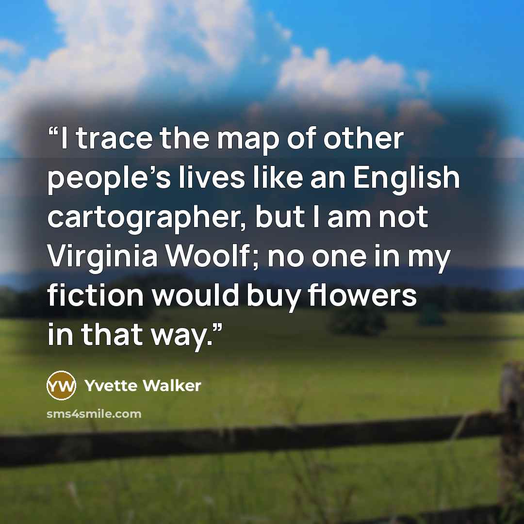 “I trace the map of other people's lives like an English cartographer, but I am not Virginia Woolf; no one in my fiction would buy flowers in that way.” quote by Yvette Walker