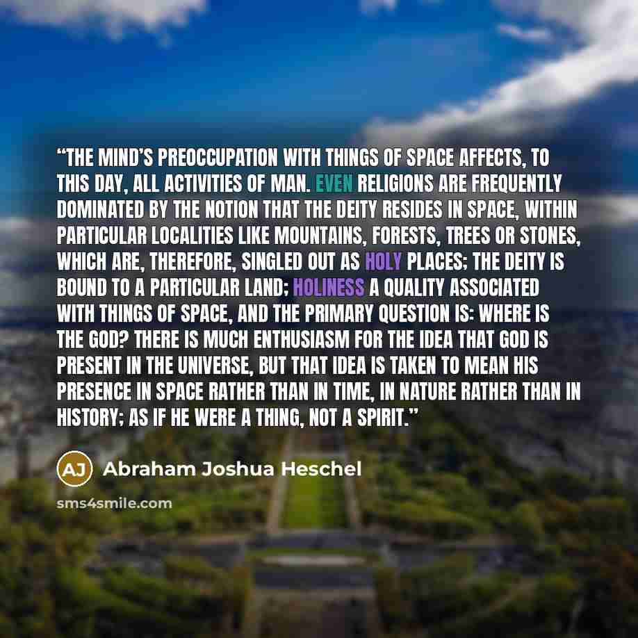 “The mind’s preoccupation with things of space affects, to this day, all activities of man. Even religions are frequently dominated by the notion that the deity resides in space, within particular localities like mountains, forests, trees or stones, which are, therefore, singled out as holy places…” quote by Abraham Joshua Heschel