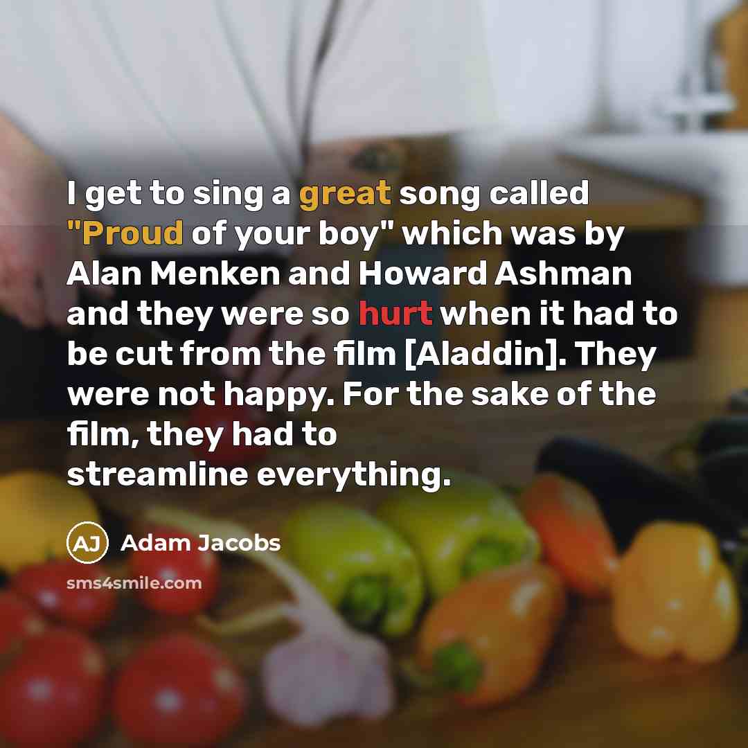 “I get to sing a great song called "Proud of your boy" which was by Alan Menken and Howard Ashman and they were so hurt when it had to be cut from the film [Aladdin]. They were not happy. For the sake of the film, they had to streamline everything.” quote by Adam Jacobs