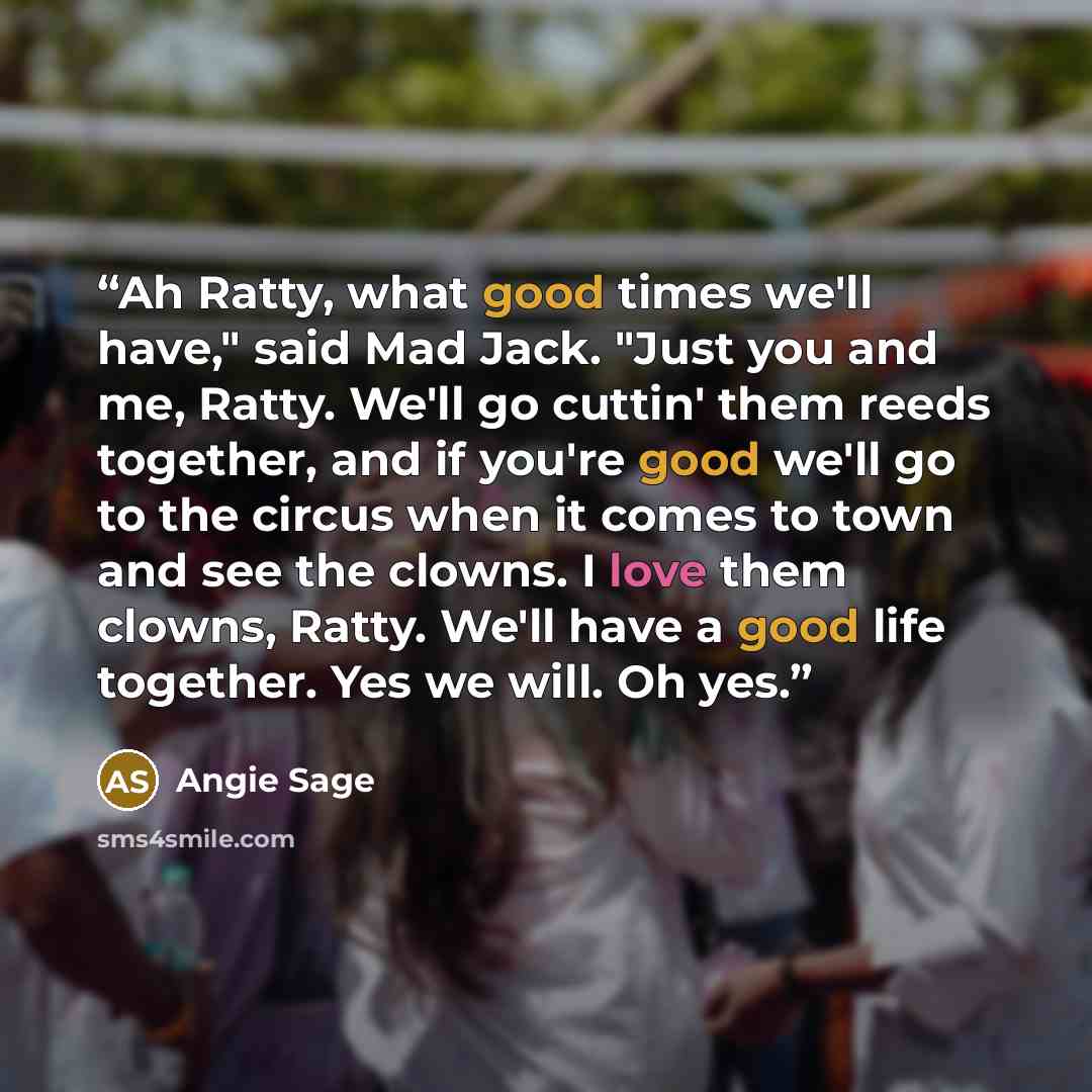 “Ah Ratty, what good times we'll have," said Mad Jack. "Just you and me, Ratty. We'll go cuttin' them reeds together, and if you're good we'll go to the circus when it comes to town and see the clowns. I love them clowns, Ratty. We'll have a good life together. Yes we will. Oh yes.” quote by Angie Sage