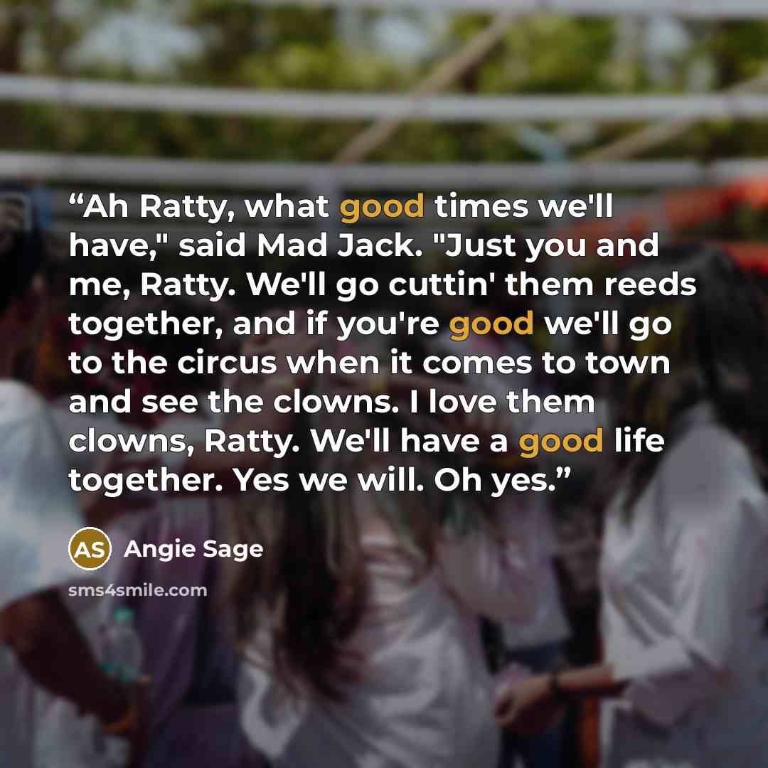 “Ah Ratty, what good times we'll have," said Mad Jack. "Just you and me, Ratty. We'll go cuttin' them reeds together, and if you're good we'll go to the circus when it comes to town and see the clowns. I love them clowns, Ratty. We'll have a good life together. Yes we will. Oh yes.” quote by Angie Sage