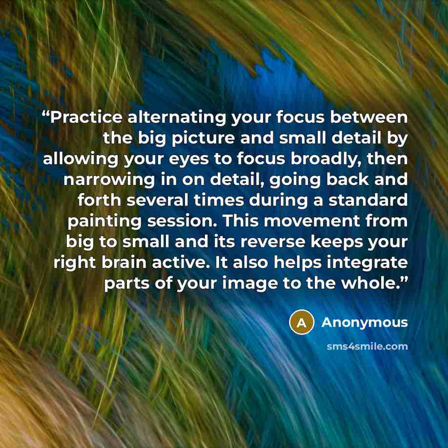 “Practice alternating your focus between the big picture and small detail by allowing your eyes to focus broadly, then narrowing in on detail, going back and forth several times during a standard painting session. This movement from big to small and its reverse keeps your right brain active. It…” quote by Anonymous