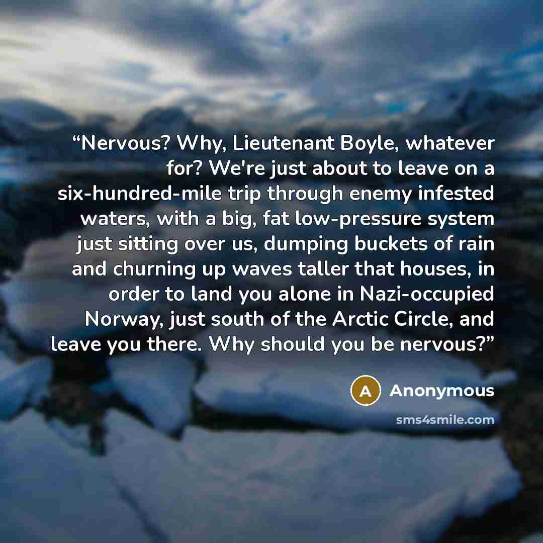 “Nervous? Why, Lieutenant Boyle, whatever for? We're just about to leave on a six-hundred-mile trip through enemy infested waters, with a big, fat low-pressure system just sitting over us, dumping buckets of rain and churning up waves taller that houses, in order to land you alone in Nazi-occupied…” quote by Anonymous