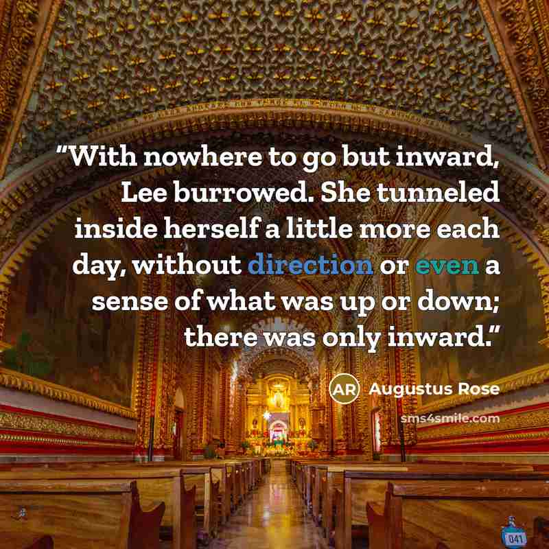 “With nowhere to go but inward, Lee burrowed. She tunneled inside herself a little more each day, without direction or even a sense of what was up or down; there was only inward.” quote by Augustus Rose