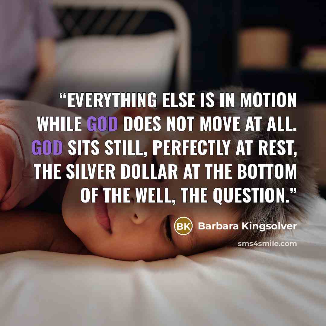 “everything else is in motion while God does not move at all. God sits still, perfectly at rest, the silver dollar at the bottom of the well, the question.” quote by Barbara Kingsolver