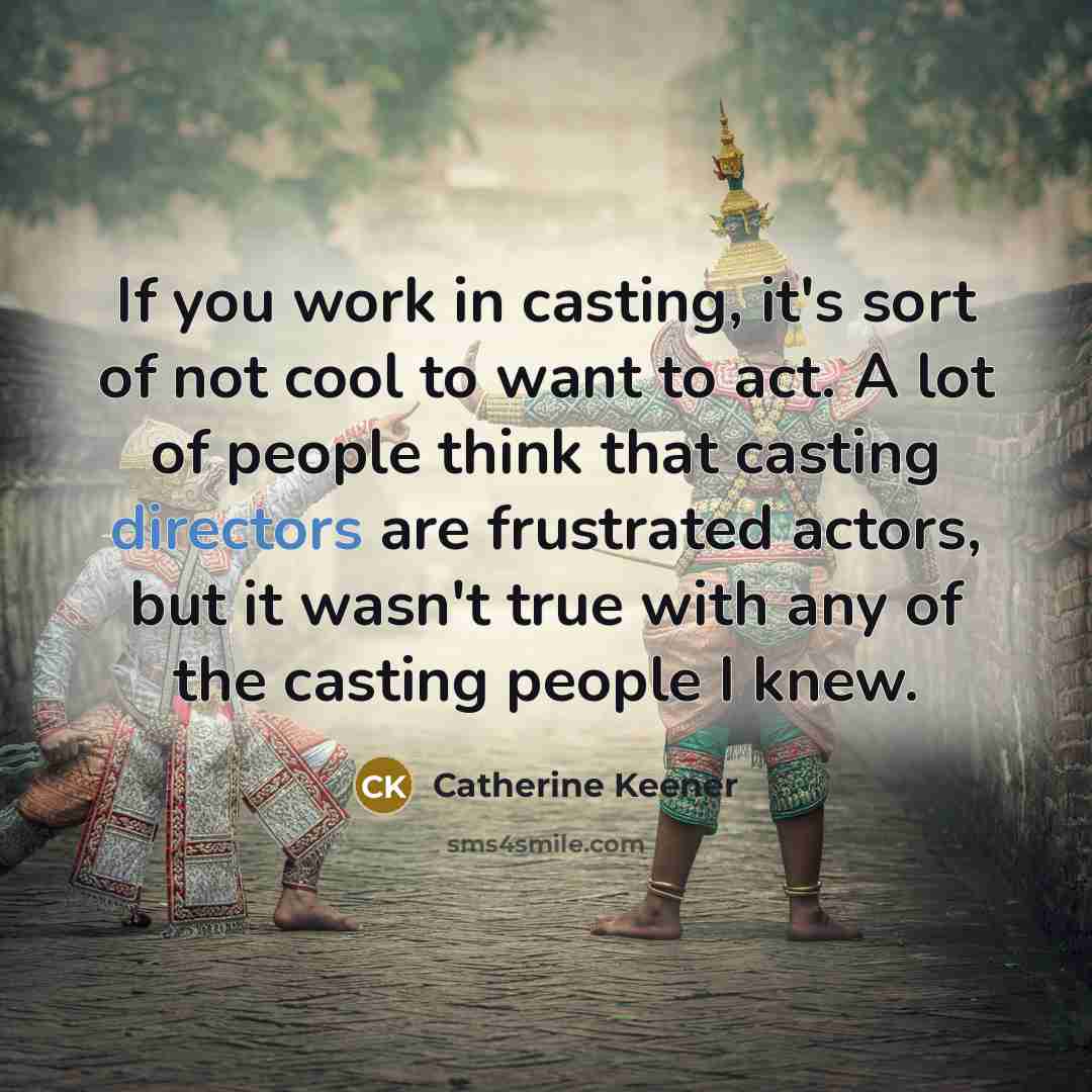 “If you work in casting, it's sort of not cool to want to act. A lot of people think that casting directors are frustrated actors, but it wasn't true with any of the casting people I knew.” quote by Catherine Keener