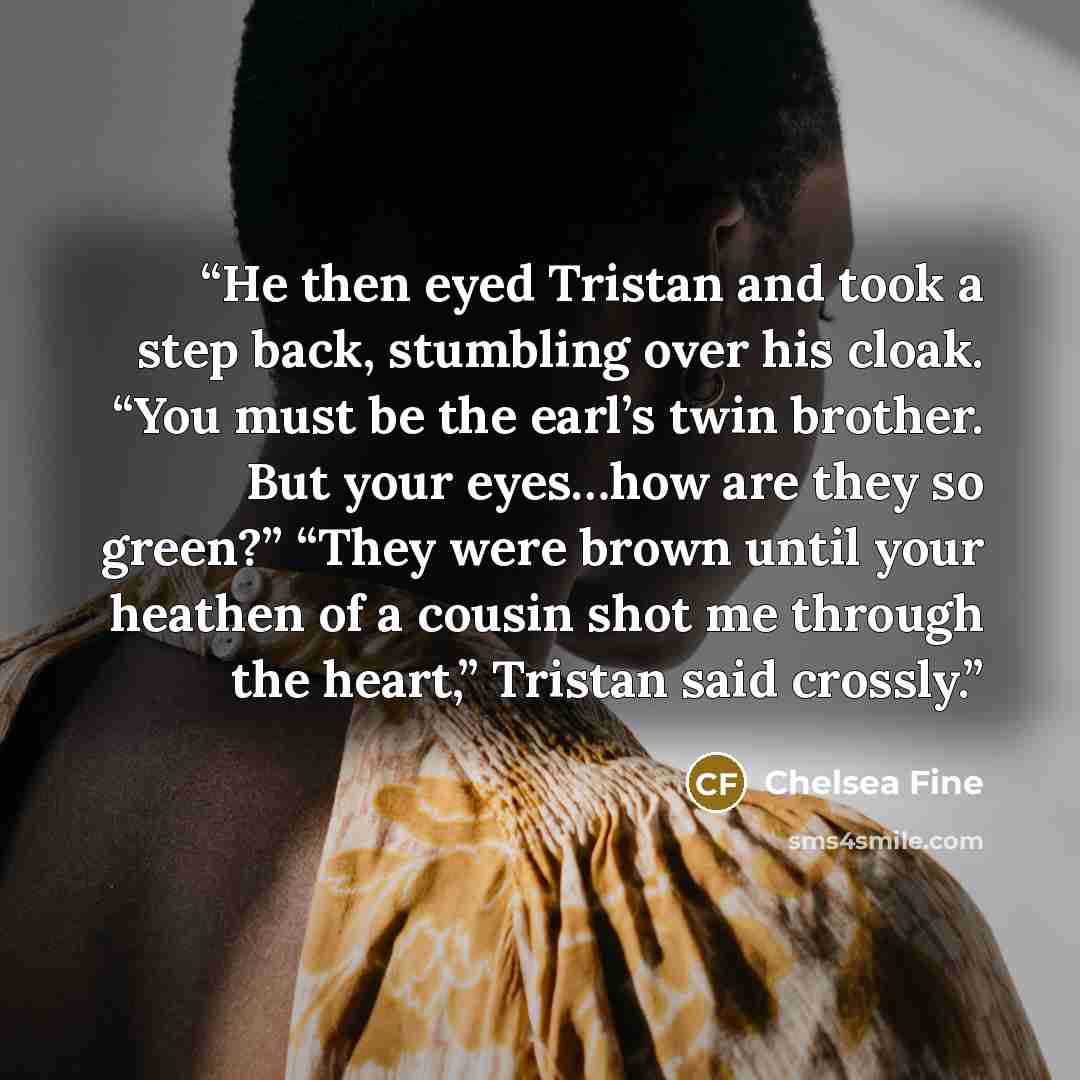 “He then eyed Tristan and took a step back, stumbling over his cloak. “You must be the earl’s twin brother. But your eyes…how are they so green?” “They were brown until your heathen of a cousin shot me through the heart,” Tristan said crossly.” quote by Chelsea Fine