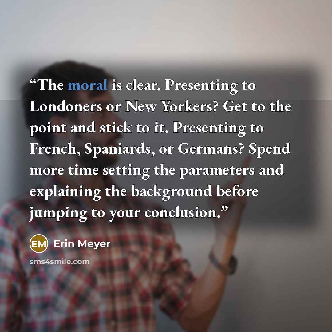 “The moral is clear. Presenting to Londoners or New Yorkers? Get to the point and stick to it. Presenting to French, Spaniards, or Germans? Spend more time setting the parameters and explaining the background before jumping to your conclusion.” quote by Erin Meyer