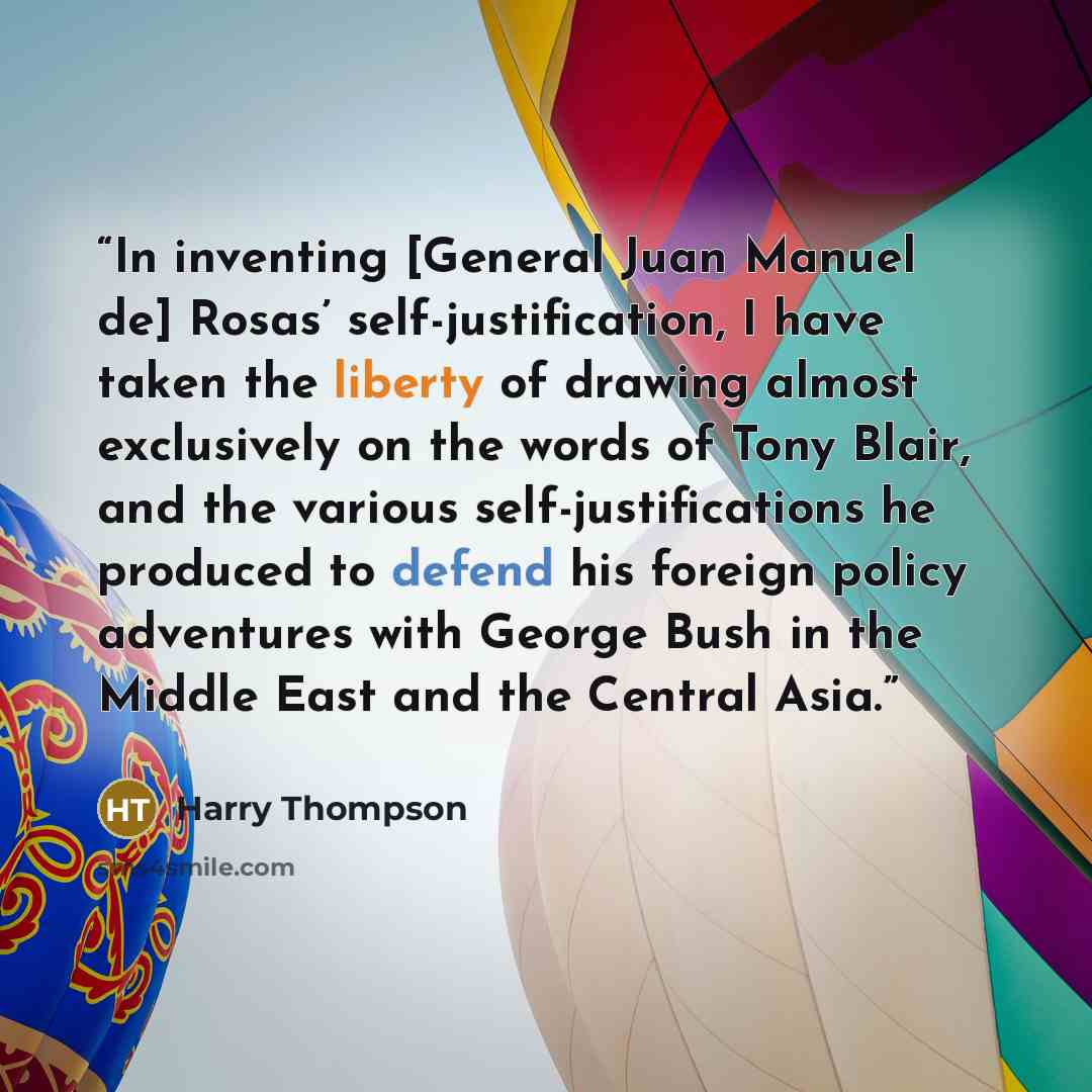“In inventing [General Juan Manuel de] Rosas’ self-justification, I have taken the liberty of drawing almost exclusively on the words of Tony Blair, and the various self-justifications he produced to defend his foreign policy adventures with George Bush in the Middle East and the Central Asia.” quote by Harry Thompson