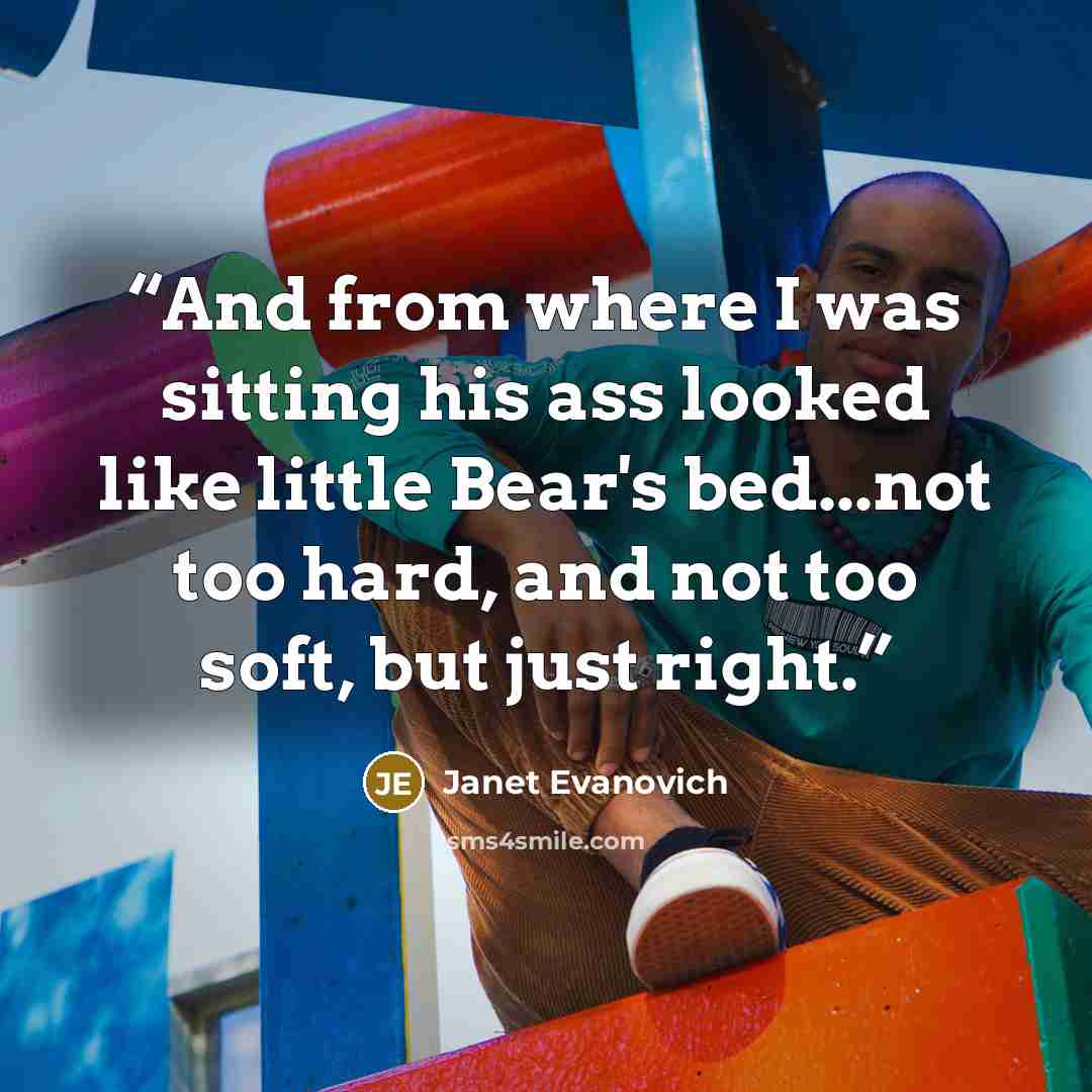 “And from where I was sitting his ass looked like little Bear's bed...not too hard, and not too soft, but just right.” quote by Janet Evanovich