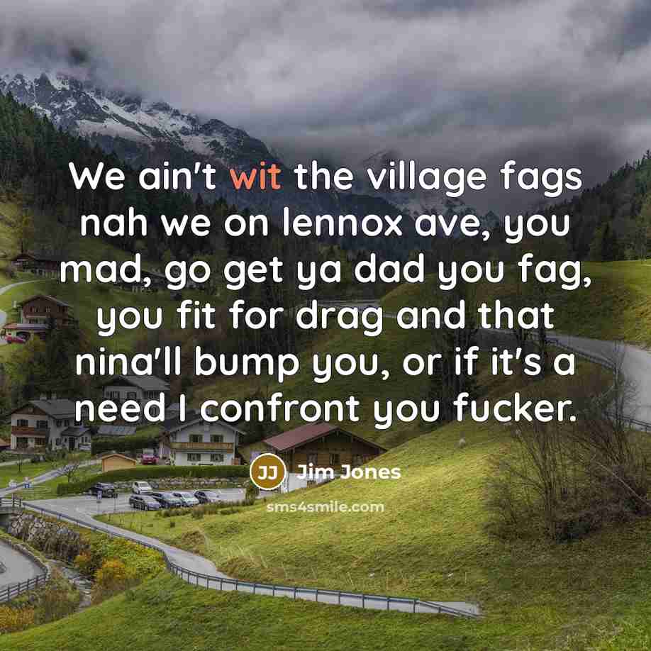 “We ain't wit the village fags nah we on lennox ave, you mad, go get ya dad you fag, you fit for drag and that nina'll bump you, or if it's a need I confront you fucker.” quote by Jim Jones