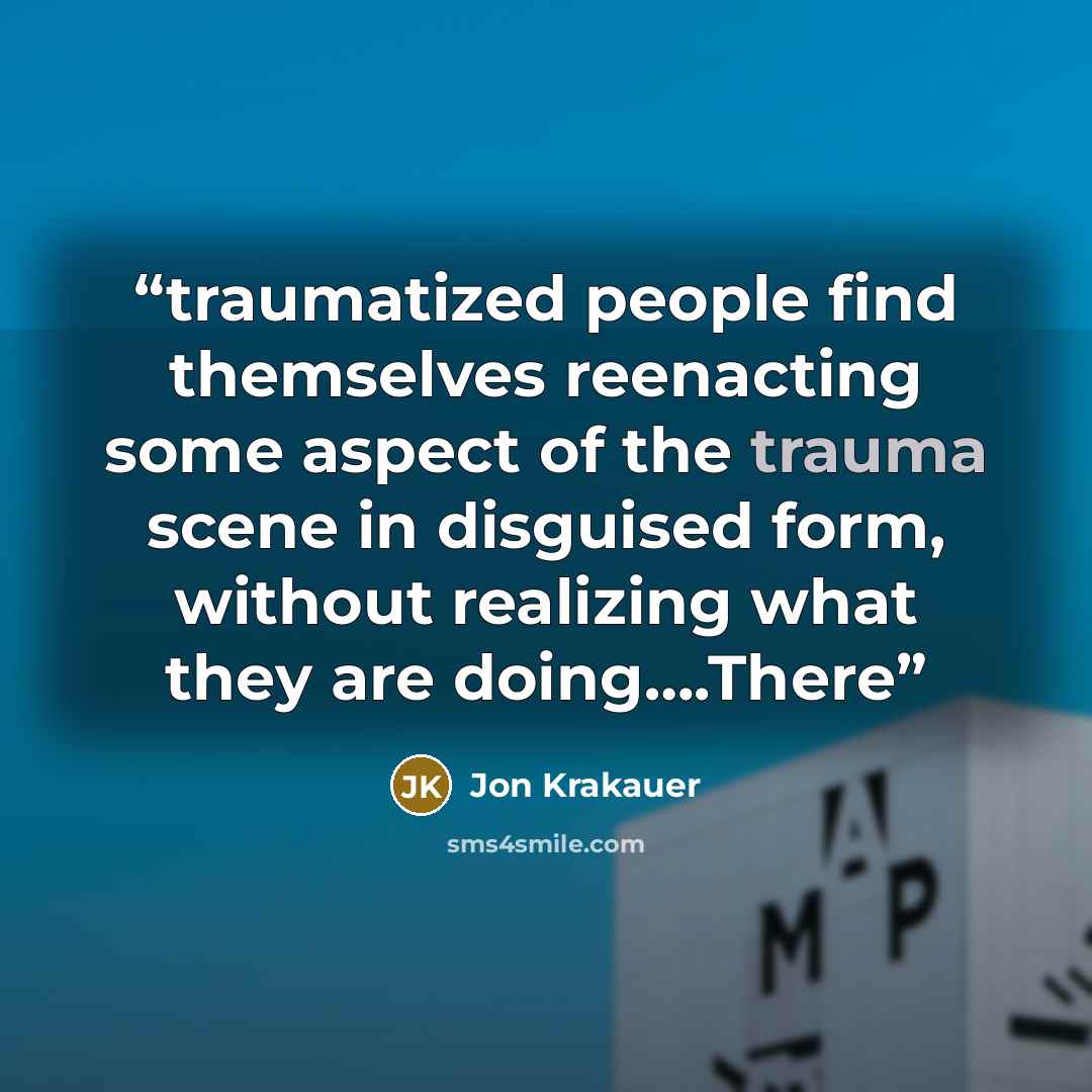“traumatized people find themselves reenacting some aspect of the trauma scene in disguised form, without realizing what they are doing….There” quote by Jon Krakauer