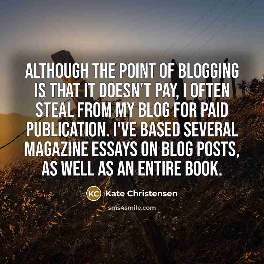 “Although the point of blogging is that it doesn't pay, I often steal from my blog for paid publication. I've based several magazine essays on blog posts, as well as an entire book.” quote by Kate Christensen