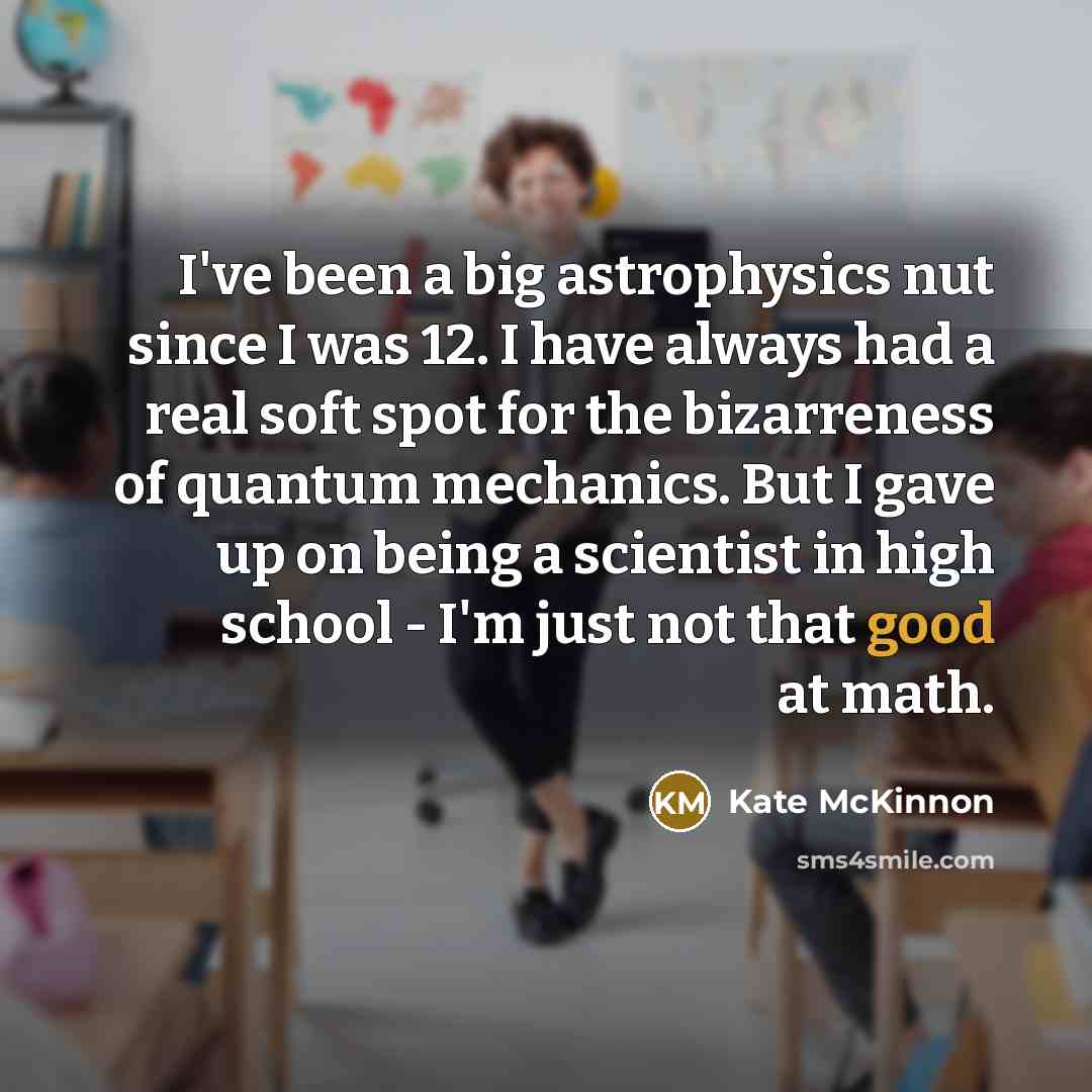 “I've been a big astrophysics nut since I was 12. I have always had a real soft spot for the bizarreness of quantum mechanics. But I gave up on being a scientist in high school - I'm just not that good at math.” quote by Kate McKinnon