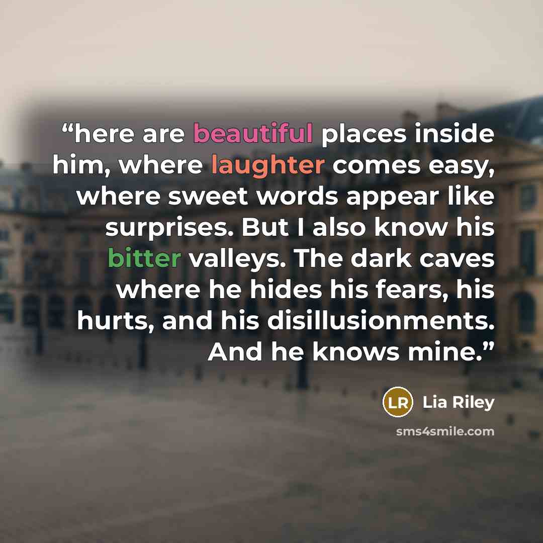 “here are beautiful places inside him, where laughter comes easy, where sweet words appear like surprises. But I also know his bitter valleys. The dark caves where he hides his fears, his hurts, and his disillusionments. And he knows mine.” quote by Lia Riley