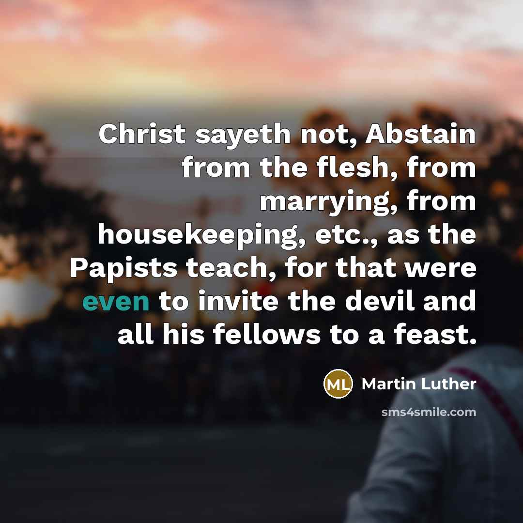 “Christ sayeth not, Abstain from the flesh, from marrying, from housekeeping, etc., as the Papists teach, for that were even to invite the devil and all his fellows to a feast.” quote by Martin Luther