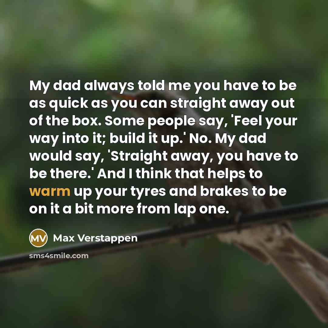 “My dad always told me you have to be as quick as you can straight away out of the box. Some people say, 'Feel your way into it; build it up.' No. My dad would say, 'Straight away, you have to be there.' And I think that helps to warm up your tyres and brakes to be on it a bit more from lap one.” quote by Max Verstappen